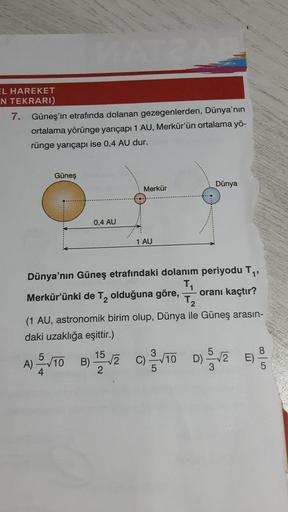 EL HAREKET
N TEKRARI)
7. Güneş'in etrafında dolanan gezegenlerden, Dünya'nın
ortalama yörünge yarıçapı 1 AU, Merkür'ün ortalama yö-
rünge yarıçapı ise 0,4 AU dur.
Güneş
0,4 AU
Merkür
1 AU
√2
Dünya
Dünya'nın Güneş etrafındaki dolanım periyodu T₁,
T₁
Merkür'