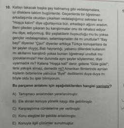 10. Kafayı takacak başka şey kalmamış gibi vedalaşmalara,
iyi dileklere taktım bugünlerde. Geçenlerde bir öğretmen
arkadaşımla okuldan çıkarken vedalaştığımız sekreter kız
"Hoşça kalın!" diye uğurlayınca bizi, arkadaşın ağzını aradım.
Beni çileden çıkaran bu karıştırmalar onu da rahatsız ediyor
mu diye, ediyormuş. Biz yaştakilerin huysuzluğu mu bu yoksa
gençler vedalaşmaları, selamlaşmaları da mi unuttular? "Bay
bay!" diyenler "Çav!" diyenler arttıkça Türkçe konuşanlara da
bir şeyler oluyor. Batı hayranlığı, yabancı dillerdeki kullanım
mı akıllarını karıştırdı yoksa bunları öğretmeyi unuttuk mu
çocuklarımıza? Her durumda aynı şeyler söylenmez, diye
uyarmadık mı? Kalana "Hoşça kal!" denir, gidene "Güle güle!";
tersi yakışık almaz, demedik mi? Amerikan filmlerinde ayrılan
kişilerin birbirlerine yalnızca "Bye!" dediklerini duya duya mi
böyle oldu bu işler bilmiyorum.
Bu parçanın anlatımı için aşağıdakilerden hangisi yanlıştır?
A) Tartışmacı anlatımdan yararlanılmıştır.
B) Ele alınan konuya yönelik kaygı dile getirilmiştir.
C) Karşılaştırma cümlelerine yer verilmiştir.
D) Konu eleştirel bir şekilde anlatılmıştır.
E) Konuyla ilgili çözümler sunulmuştur.
1