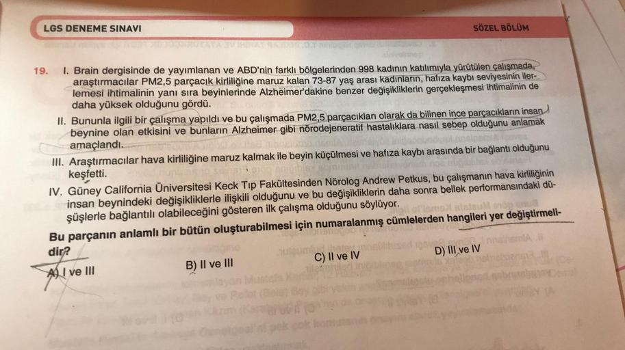 LGS DENEME SINAVI
3.1 min
19. I. Brain dergisinde de yayımlanan ve ABD'nin farklı bölgelerinden 998 kadının katılımıyla yürütülen çalışmada,
araştırmacılar PM2,5 parçacık kirliliğine maruz kalan 73-87 yaş arası kadınların, hafıza kaybı seviyesinin iler-
le