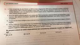 LGS DENEME SINAVI
3.1 min
19. I. Brain dergisinde de yayımlanan ve ABD'nin farklı bölgelerinden 998 kadının katılımıyla yürütülen çalışmada,
araştırmacılar PM2,5 parçacık kirliliğine maruz kalan 73-87 yaş arası kadınların, hafıza kaybı seviyesinin iler-
lemesi ihtimalinin yanı sıra beyinlerinde Alzheimer'dakine benzer değişikliklerin gerçekleşmesi ihtimalinin de
daha yüksek olduğunu gördü.
B) II ve III
SÖZEL BÖLÜM
II. Bununla ilgili bir çalışma yapıldı ve bu çalışmada PM2,5 parçacıkları olarak da bilinen ince parçacıkların insan
beynine olan etkisini ve bunların Alzheimer gibi nörodejeneratif hastalıklara nasıl sebep olduğunu anlamak
amaçlandı...
III. Araştırmacılar hava kirliliğine maruz kalmak ile beyin küçülmesi ve hafıza kaybı arasında bir bağlantı olduğunu
smobis sa
keşfetti.
2010
IV. Güney California Üniversitesi Keck Tıp Fakültesinden Nörolog Andrew Petkus, bu çalışmanın hava kirliliğinin
insan beynindeki değişikliklerle ilişkili olduğunu ve bu değişikliklerin daha sonra bellek performansındaki dü-
ol'lamo stateuM ndg snud
şüşlerle bağlantılı olabileceğini gösteren ilk çalışma olduğunu söylüyor.
Bu parçanın anlamlı bir bütün oluşturabilmesi için numaralanmış cümlelerden hangileri yer değiştirmeli-
dir?
I ve III
heter
C) II ve IV
an
D) III ve IV
(Ce