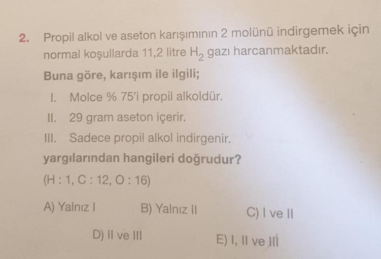 2. Propil alkol ve aseton karışımının 2 molünü indirgemek için
normal koşullarda 11,2 litre H, gazı harcanmaktadır.
Buna göre, karışım ile ilgili;
1. Molce % 75'i propil alkoldür.
II. 29 gram aseton içerir.
III.
Sadece propil alkol indirgenir.
yargılarında