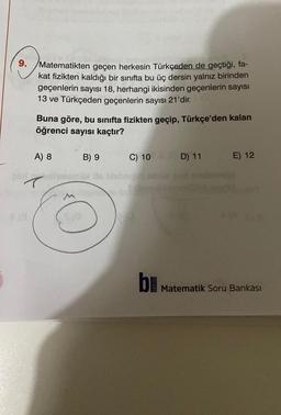 3.
9. Matematikten geçen herkesin Türkçeden de geçtiği, fa-
kat fizikten kaldığı bir sınıfta bu üç dersin yalnız birinden
geçenlerin sayısı 18, herhangi ikisinden geçenlerin sayısı
13 ve Türkçeden geçenlerin sayısı 21'dir.
Buna göre, bu sınıfta fizikten geçip, Türkçe'den kalan
öğrenci sayısı kaçtır?
A) 8
B) 9
C) 10 D) 11
E) 12
b Matematik Soru Bankası