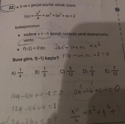 22.) a, b ve c gerçel sayılar olmak üzere,
4
X
f(x) = 4
3
+ ax³ + bx² + cx+2
fonksiyonunun
• sadece x = -1 apsisli noktada yerel ekstremumu
vardır.
• f'(-2) = 0'dır.
Jax²+ 16x+c +x³
Buna göre, f(-1) kaçtır? 129-utc-8=0
A) +
B) =
3
5
C)/20/07/20
D)
E)
12
129-46+C-1=0 86²-26 +Cc+1=0
129-46+21
</20-2b+5=1
AL + +x² + x² +