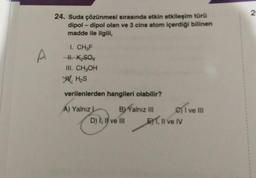 A
24. Suda çözünmesi sırasında etkin etkileşim türü
dipol-dipol olan ve 3 cins atom içerdiği bilinen
madde ile ilgili,
I. CH₂F
-H. K₂SO
III. CH₂OH
W. H₂S
verilenlerden hangileri olabilir?
A) Yalnız L
BY Yalnız III
D) I, II ve III
C) I ve III
E1, Il ve IV
2