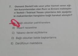 7.
Osmanlı Devleti'nde uzun yıllar hizmet veren eği-
tim kurumlarından olan Rum ve Ermeni mekteple-
ri Tevhid-i Tedrisat Yasası çıkarılana dek aşağıda-
ki makamlardan hangisine bağlı hareket etmiştir?
Bağlı oldukları patrikhanelere
B) Maarif nezaretine
C) Yabancı devlet elçiliklerine
D) Bağlı oldukları belde başkanlarına
E) Darülfünun mektebine