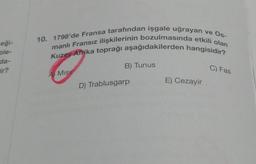 eği-
ple-
da-
ir?
10. 1798'de Fransa tarafından işgale uğrayan ve Os-
manlı Fransız ilişkilerinin bozulmasında etkili olan
Kuzey Afrika toprağı aşağıdakilerden hangisidir?
A MISI
B) Tunus
D) Trablusgarp
E) Cezayir
C) Fas