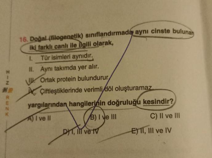 HINW
R
E
N
16. Doğal (filogenetik) sınıflandırmada aynı cinste bulunan
iki farklı canlı ile ilgili olarak,
1.
Tür isimleri aynıdır.
II. Aynı takımda yer alır.
Ortak protein bulundurur,
Çiftleştiklerinde verimli döl oluşturamaz.
yargılarından hangilerinin d