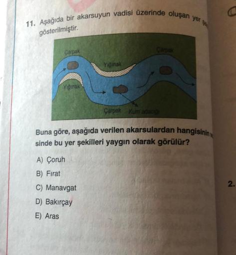 11. Aşağıda bir akarsuyun vadisi üzerinde oluşan yer
gösterilmiştir.
Carpak
Viginak
Yığınak
A) Çoruh
B) Firat
C) Manavgat
D) Bakırçay
E) Aras
Çarpak
Çarpak Kum adacığı
Buna göre, aşağıda verilen akarsulardan hangisinin
sinde bu yer şekilleri yaygın olarak