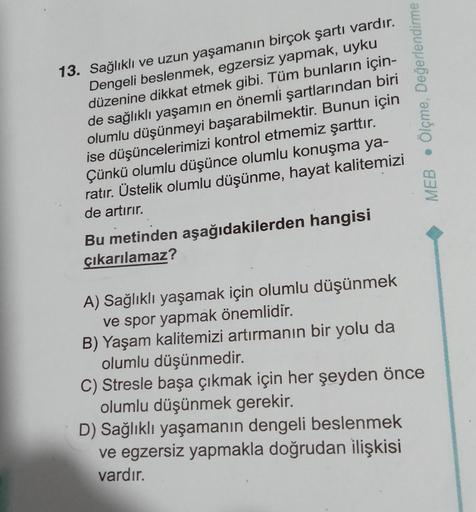 13. Sağlıklı ve uzun yaşamanın birçok şartı vardır.
Dengeli beslenmek, egzersiz yapmak, uyku
düzenine dikkat etmek gibi. Tüm bunların için-
de sağlıklı yaşamın en önemli şartlarından biri
olumlu düşünmeyi başarabilmektir. Bunun için
ise düşüncelerimizi kon