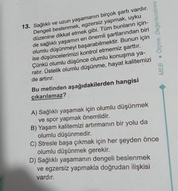 13. Sağlıklı ve uzun yaşamanın birçok şartı vardır.
Dengeli beslenmek, egzersiz yapmak, uyku
düzenine dikkat etmek gibi. Tüm bunların için-
de sağlıklı yaşamın en önemli şartlarından biri
olumlu düşünmeyi başarabilmektir. Bunun için
ise düşüncelerimizi kontrol etmemiz şarttır.
Çünkü olumlu düşünce olumlu konuşma ya-
ratır. Üstelik olumlu düşünme, hayat kalitemizi
de artırır.
Bu metinden aşağıdakilerden hangisi
çıkarılamaz?
A) Sağlıklı yaşamak için olumlu düşünmek
ve spor yapmak önemlidir.
B) Yaşam kalitemizi artırmanın bir yolu da
olumlu düşünmedir.
Ölçme, Değerlendirme
MEB
C) Stresle başa çıkmak için her şeyden önce
olumlu düşünmek gerekir.
D) Sağlıklı yaşamanın dengeli beslenmek
ve egzersiz yapmakla doğrudan ilişkisi
vardır.