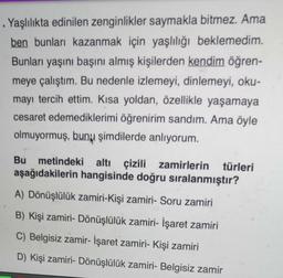 . Yaşlılıkta edinilen zenginlikler saymakla bitmez. Ama
ben bunları kazanmak için yaşlılığı beklemedim.
Bunları yaşını başını almış kişilerden kendim öğren-
meye çalıştım. Bu nedenle izlemeyi, dinlemeyi, oku-
mayı tercih ettim. Kısa yoldan, özellikle yaşamaya
cesaret edemediklerimi öğrenirim sandım. Ama öyle
olmuyormuş, bunu şimdilerde anlıyorum.
Bu metindeki altı çizili zamirlerin türleri
aşağıdakilerin hangisinde doğru sıralanmıştır?
A) Dönüşlülük zamiri-Kişi zamiri- Soru zamiri
B) Kişi zamiri- Dönüşlülük zamiri- İşaret zamiri
C) Belgisiz zamir- İşaret zamiri- Kişi zamiri
D) Kişi zamiri- Dönüşlülük zamiri- Belgisiz zamir