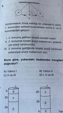 5.
K
Sürtünmelerin ihmal edildiği bir ortamda K cismi,
1. konumdan serbest bırakıldıktan sonra 2. ve 3.
konumlardan geçiyor.
1. 2. konuma gelirken kinetik enerjisi azalır.
II. 2. konumda kinetik enerji maksimum, potansi-
yel enerji minimumdur.
III. 3. konuma geldiğinde kinetik enerji minimum,
potansiyel enerji maksimum olur.
A) Yalnız I
C) II ve III
Buna göre, yukarıdaki ifadelerden hangileri
doğrudur?
h
2h
K
3h
K
X
Y
N
B) Yalnız II
D) I, II ve III
2h Y
3h
h
N
X
Yer