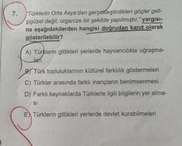 7.
"Türklerin Orta Asya'dan gerçekleştirdikleri göçler geli-
şigüzel değil, organize bir şekilde yapılmıştır." yargısı-
na aşağıdakilerden hangisi doğrudan kanıt olarak
gösterilebilir?
A) Türklerin gittikleri yerlerde hayvancılıkla uğraşma-
Jarı
B) Türk topluluklarının kültürel farklılık göstermeleri
C) Türkler arasında farklı inançların benimsenmesi
D) Farklı kaynaklarda Türklerle ilgili bilgilerin yer alma-
SI
E) Türklerin gittikleri yerlerde devlet kurabilmeleri