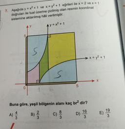 7. Aşağıda y = x² +1 ve x = y² + 1 eğrileri ile x = 2 ve x = 1
doğruları ile tual üzerine çizilmiş olan resmin koordinat
sistemine aktarılmış hâli verilmiştir.
Ay=x² + 1
2
5
0
y
S
S
8|3
5
Buna göre, yeşil bölgenin alanı kaç br² dir?
D) 10/30
16
A) 1/12
B) ²/3
C) 9/0
x = y² + 1
E)
19
3