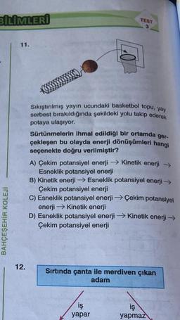 BİLİMLERİ
BAHÇEŞEHİR KOLEJÍ
11.
12.
TEST
3
Sıkıştırılmış yayın ucundaki basketbol topu, yay
serbest bırakıldığında şekildeki yolu takip ederek
potaya ulaşıyor.
Sürtünmelerin ihmal edildiği bir ortamda ger-
çekleşen bu olayda enerji dönüşümleri hangi
seçenekte doğru verilmiştir?
A) Çekim potansiyel enerji →→ Kinetik enerji →
Esneklik potansiyel enerji
B) Kinetik enerji → Esneklik potansiyel enerji →
Çekim potansiyel enerji
C) Esneklik potansiyel enerji →Çekim potansiyel
enerji → Kinetik enerji
D) Esneklik potansiyel enerji →→→ Kinetik enerji →
Çekim potansiyel enerji
Sırtında çanta ile merdiven çıkan
adam
iş
yapar
iş
yapmaz