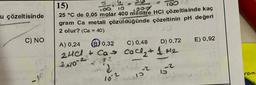 u çözeltisinde
C) NO
15)
180 10
25 °C de 0,05 molar 400 mililitre HCI çözeltisinde kaç
gram Ca metali çözüldüğünde çözeltinin pH değeri
2 olur? (Ca = 40)
A) 0,24
C) 0,48
D) 0,72
B0,32
2HCl + Ca Cocl₂ + 1 +1₂
2.102
2
10-2
100
15-2
E) 0,92
rom