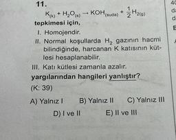 11.
H₂(g)
K(k) + H₂O(s) → KOH (suda) + H2(g)
tepkimesi için,
1. Homojendir.
II. Normal koşullarda H₂ gazının hacmi
bilindiğinde, harcanan K katısının küt-
lesi hesaplanabilir.
III. Katı kütlesi zamanla azalır.
yargılarından hangileri yanlıştır?
(K: 39)
A) Yalnız I
B) Yalnız II
D) I ve II
C) Yalnız III
E) II ve III
40
da
d
E