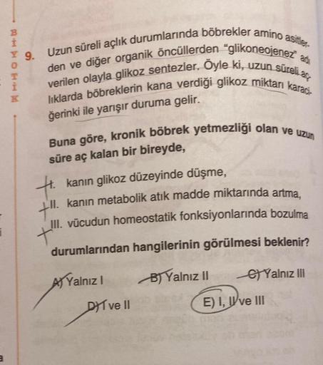 1
BHHOHIN
T
K
9. Uzun süreli açlık durumlarında böbrekler amino asitler-
den ve diğer organik öncüllerden "glikoneojenez ad
verilen olayla glikoz sentezler. Öyle ki, uzun süreli a
liklarda böbreklerin kana verdiği glikoz miktarı kara
ğerinki ile yarışır du