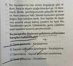 4. Rio Havaalanı'na iner inmez boğulacak gibi ol-
dum. Paris'te akşam uçağa binerken ısı -10 dere-
ceydi, Rio'da gündoğumunda gölgede 40 dere-
ce. Nem oranıysa %80. Takside kuzeyden güneye
doğru ikiye böldüm kenti. Sivri tepeler ile okya-
nus arasına sıkışıp kalmış modern bir kent Rio.
Tünellerden geçtik. Gökdelenler, geniş caddeler,
yeşil tepelere tünemiş gecekondular...
nshol
Bu paragrafta düşünceyi geliştirme yollarından
hangileri kullanılmıştır?
+
A) Tanık gösterme - Karşılaştırma
B) Sayısal verilerden yararlanma - Karşılaştırma
C) Tanımlama - Sayısal verilerden yararlanma
D) Tank gösterme - Örnekleme