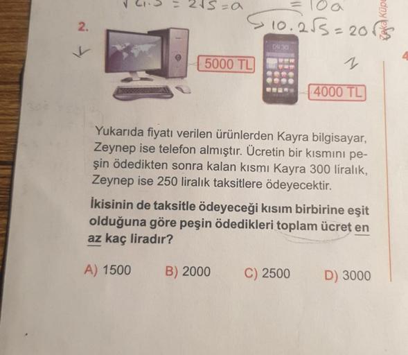 2.
K
1/
2√5=a
100
$10.2√3=20$
5000 TL
09.30
B) 2000
1
655
****
C25 4000 TL
Yukarıda fiyatı verilen ürünlerden Kayra bilgisayar,
Zeynep ise telefon almıştır. Ücretin bir kısmını pe-
şin ödedikten sonra kalan kısmı Kayra 300 liralık,
Zeynep ise 250 liralık t