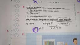 2. 1
12
13
DI ve II
11.
8. Aynı tür moleküllerden oluşan bir madde için;
1. Aynı koşullarda erime noktası sabittir.
H. Elementtir.
III. Isıtılarak bileşenlerine ayrılır.
yargılarından hangilerinin doğruluğu kesin değildir?
A) Yalnız I
B) Yalnız II
C) Yalnız III
E) I, II ve III
D) II ve III
E) I, II ve III
AYDIN YAYINLARI
10.