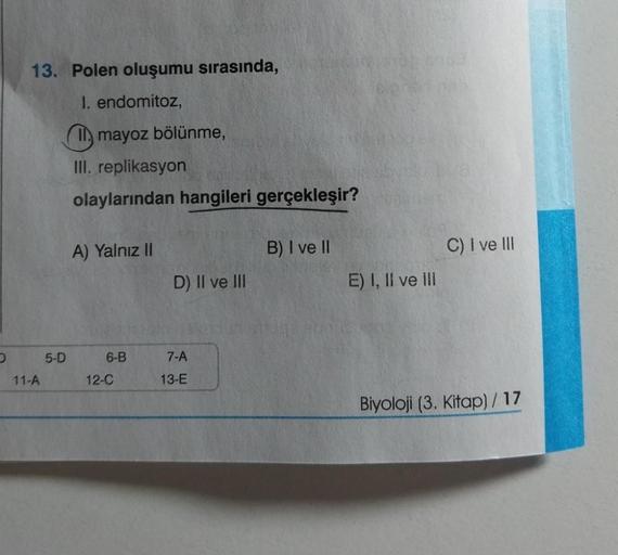 D
13. Polen oluşumu sırasında,
I. endomitoz,
11-A
5-D
mayoz bölünme,
III. replikasyon
olaylarından hangileri gerçekleşir?
A) Yalnız II
6-B
12-C
D) II ve III
7-A
13-E
B) I ve II
E) I, II ve III
C) I ve III
Biyoloji (3. Kitap) / 17