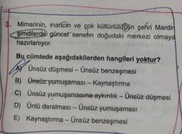 3. Mimarinin, inancın ve çok kültürlülüğün şehri Mardin
şimdilerde güncel sanatın doğudaki merkezi olmaya
hazırlanıyor.
Bu cümlede aşağıdakilerden hangileri yoktur?
Ünsüz düşmesi - Ünsüz benzeşmesi
B) Ünsüz yumuşaması - Kaynaştırma
C) Ünsüz yumuşamasına aykırılık - Ünsüz düşmesi
D) Ünlü daralması - Ünsüz yumuşaması
E) Kaynaştırma - Ünsüz benzeşmesi