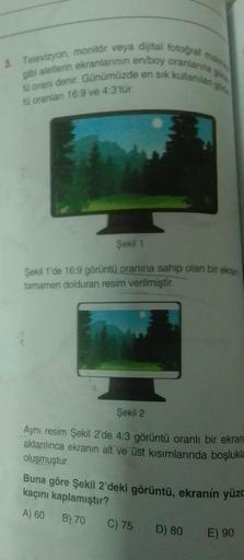 3. Televizyon, monitör veya dijital fotoğraf makine
gibi aletlerin ekranlarının en/boy oranlarına g
tü oranı denir. Günümüzde en sık kullanılan o
tü oranlan 16:9 ve 4:3'tür.
Şekil 1
Şekil 1'de 16:9 görüntü oranına sahip olan bir ekran
tamamen dolduran resi