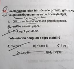 10 incelenmekte olan bir hücrede protein, glikoz, yai
ve glikojene rastlanmışsa bu hücreyle ilgili,
S
I. Glikoz sentezi kloroplastta gerçekleşmiştir.
Laktoz sentezi yapar.
III Prokaryot yapıdadır.
ifadelerinden hangileri doğru olabilir?
A) Yalnız
D) Il ve H
B) Yalnız II
C) I ve II
horse
E), I ve III
holigned neb