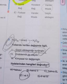 asında
ve III
gi-
n-
11
1
/benimhocam
D) İyonik
Bağ
E) Fiziksel
Bağ
Bag
Kovalent
Bağ
Vander
Waals
etkileşim
Vander
Waals
Güçlü
etkileşim
O(K)
+ enerji
H₂O(g)
Yukarıda verilen değişimle ilgili,
Güçlü etkileşimler kırılmıştır.
A Yalnız B) Yalnız II
DI ve II
II. Endotermik bir olaydır.
itt. Kimyasal tür değişmiştir.
ifadelerinden hangileri doğrudur?
C) Yalnız III.
E) I ve III
Kim
• Kimy
atom
lutlar
vetle
Çekr
kimy
• İtme
fark
şim)
İki k
ener
kileş
Güçl
görü
lar h
Zov