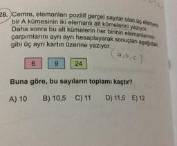 28. Cemre, elemanları pozitif gerçel sayılar olan üç elemanl
bir A kümesinin iki elemanlı alt kümelerini yazıyor.
Daha sonra bu alt kümelerin her birinin elemanlarının
çarpımlarını ayrı ayrı hesaplayarak sonuçları aşağıdaki
gibi üç ayrı kartın üzerine yazıyor.
(a,b,c)
6
9
24
Buna göre, bu sayıların toplamı kaçtır?
A) 10
B) 10,5 C) 11 D) 11,5 E) 12