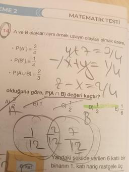 EME 2
14) A ve B olayları aynı örnek uzayın olayları olmak üzere,
3
yt7=24
=
1
-
== -x+y=1/₁²
2-X = 2/4
2
3
·
· P(A¹):
P(B') =
• P(AUB) =
MATEMATİK TESTİ
olduğuna göre, P(An B) değeri kaçtır?
B) 1
(12
6. kat
2
D)
B
1
3
12
Yandaki şekilde verilen 6 katlı bir
binanın 1. katı hariç rastgele üç