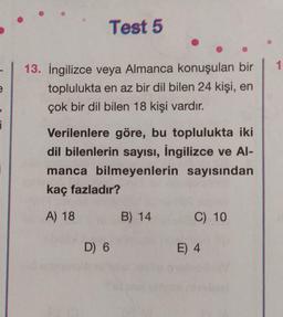 e
i
¡
Test 5
13. İngilizce veya Almanca konuşulan bir
toplulukta en az bir dil bilen 24 kişi, en
çok bir dil bilen 18 kişi vardır.
Verilenlere göre, bu toplulukta iki
dil bilenlerin sayısı, İngilizce ve Al-
manca bilmeyenlerin sayısından
kaç fazladır?
A) 18
D) 6
B) 14
C) 10
E) 4
1