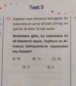 e
i
¡
Test 5
13. İngilizce veya Almanca konuşulan bir
toplulukta en az bir dil bilen 24 kişi, en
çok bir dil bilen 18 kişi vardır.
Verilenlere göre, bu toplulukta iki
dil bilenlerin sayısı, İngilizce ve Al-
manca bilmeyenlerin sayısından
kaç fazladır?
A) 18
D) 6
B) 14
C) 10
E) 4
1