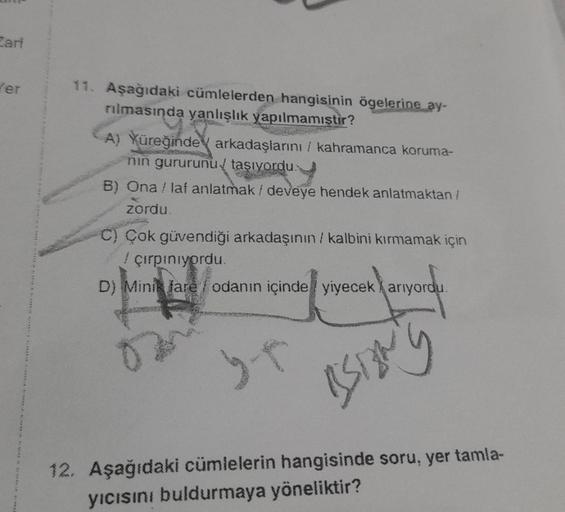 Zari
Ker
11. Aşağıdaki cümlelerden hangisinin ögelerine ay-
rılmasında yanlışlık yapılmamıştır?
A) Yüreğinde arkadaşlarını kahramanca koruma-
nin gururunu taşıyordu.
B) Ona / laf anlatmak / deveye hendek anlatmaktan /
zordu.
C) Çok güvendiği arkadaşının /