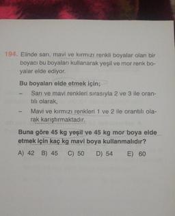 194. Elinde sarı, mavi ve kırmızı renkli boyalar olan bir
boyacı bu boyaları kullanarak yeşil ve mor renk bo-
yalar elde ediyor.
Bu boyaları elde etmek için;
Sarı ve mavi renkleri sırasıyla 2 ve 3 ile oran-
tılı olarak,
Mavi ve kırmızı renkleri 1 ve 2 ile orantılı ola-
rak karıştırmaktadır.
Buna göre 45 kg yeşil ve 45 kg mor boya elde
etmek için kaç kg mavi boya kullanmalıdır?
A) 42 B) 45 C) 50 D) 54 E) 60