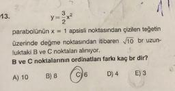 13.
y=
3
+²
2
parabolünün x = 1 apsisli noktasından çizilen teğetin
üzerinde değme noktasından itibaren 10 br uzun-
luktaki B ve C noktaları alınıyor.
y
B ve C noktalarının ordinatları farkı kaç br dir?
A) 10 B) 8
C) 6
D) 4
E) 3