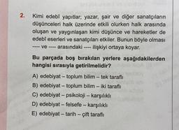 SmilgilA unulo im nibudget
ssnő, nebriusobypo.clbo nie s60
2. Kimi edebî yapıtlar; yazar, şair ve diğer sanatçıların
ili olurken
halk arasında
düşünceleri halk üzerinde etkili
oluşan ve yaygınlaşan kimi düşünce ve hareketler de
edebî eserleri ve sanatçıları etkiler. Bunun böyle olması
ve - - arasındaki ilişkiyi ortaya koyar.
====
====
Bu parçada boş bırakılan yerlere aşağıdakilerden
hangisi sırasıyla getirilmelidir?
A) edebiyat - toplum bilim - tek taraflı
B) edebiyat - toplum bilim - iki taraflı
C) edebiyat - psikoloji - karşılıklı
D) edebiyat - felsefe - karşılıklı
E) edebiyat - tarih - çift taraflı
not anyob olo
DH/