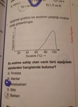 man
a.n
bit
A) Yalnız /
Tepkime hızı
20
D) I ve
Aşağıdaki grafikte bir enzimin çalıştığı sıcaklık
aralığı gösterilmiştir.
D) Bitki
E Bakteri
E) I, II ve III
40
60
80
Sıcaklık (°C) →
Arkebakteri
I ve II
100
Bu enzime sahip olan canlı türü aşağıdaki
alemlerden hangisinde bulunur?
A) Protista
B) Mantar
5.
Palme Yayınevi
von