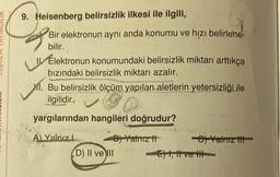 9. Heisenberg belirsizlik ilkesi ile ilgili,
Bir elektronun aynı anda konumu ve hızı belirlene-
bilir.
Elektronun konumundaki belirsizlik miktarı arttıkça
hızındaki belirsizlik miktarı azalır.
Mi. Bu belirsizlik ölçüm yapılan aletlerin yetersizliği ile
ilgilidir.
yargılarından hangileri doğrudur?
A) Yalnız L
B) Yalnız It
(D) II ve III
-C) Yalnız
E), Ive H