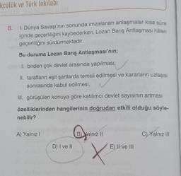 kçülük ve Türk İnkılabi
8.
I. Dünya Savaşı'nın sonunda imzalanan anlaşmalar kısa süre
içinde geçerliliğini kaybederken, Lozan Barış Antlaşması hålen
geçerliliğini sürdürmektedir.
Bu duruma Lozan Barış Antlaşması'nın;
1. birden çok devlet arasında yapılması,
II. tarafların eşit şartlarda temsil edilmesi ve kararların uzlaşısı
sonrasında kabul edilmesi,
III. görüşülen konuya göre katılımcı devlet sayısının artması
özelliklerinden hangilerinin doğrudan etkili olduğu söyle-
nebilir?
A) Yalnız I
D) I ve II
Gyal
B) Yalnız II
X
E) II ve III
C) Yalnız III