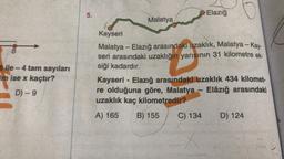 8
Bile-4 tam sayıları
im ise x kaçtır?
D) - 9
5.
Malatya
Kayseri
Malatya - Elazığ arasındaki uzaklık, Malatya - Kay-
seri arasındaki uzaklığın yarısının 31 kilometre ek-
siği kadardır.
Elazığ
Kayseri - Elazığ arasındaki uzaklık 434 kilomet-
re olduğuna göre, Malatya - Elâzığ arasındaki
uzaklık kaç kilometredir?
A) 165 B) 155
C) 134
x
D) 124