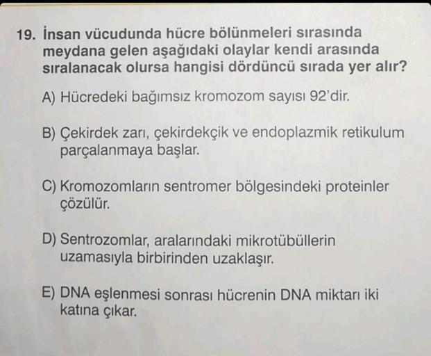 19. İnsan vücudunda hücre bölünmeleri sırasında
meydana gelen aşağıdaki olaylar kendi arasında
sıralanacak olursa hangisi dördüncü sırada yer alır?
A) Hücredeki bağımsız kromozom sayısı 92'dir.
B) Çekirdek zarı, çekirdekçik ve endoplazmik retikulum
parçala