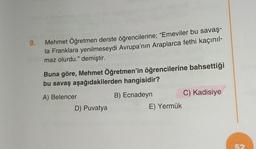 9.
Mehmet Öğretmen derste öğrencilerine; "Emeviler bu savaş-
ta Franklara yenilmeseydi Avrupa'nın Araplarca fethi kaçınıl-
maz olurdu." demiştir.
Hd
Buna göre, Mehmet Öğretmen'in öğrencilerine bahsettiği
bu savaş aşağıdakilerden hangisidir?
A) Belencer
B) Ecnadeyn
D) Puvatya
E) Yermük
C) Kadisiye
52