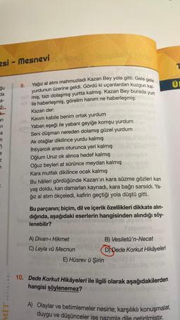 zsi - Mesnevi
ğu
da
a-
d-
an
ri
a
"
e
Z
7
YAYINLARI
MIT
9.
+11.5
KU
Yağız al atını mahmuzladı Kazan Bey yola gitti. Gele gele
yurdunun üzerine geldi. Gördü ki uçanlardan kuzgun kal-
mış, tazı dolaşmış yurtta kalmış. Kazan Bey burada yurt
ile haberleşmiş, görelim hanım ne haberleşmiş:
Kazan der:
Kavim kabile benim ortak yurdum
Yaban eşeği ile yabani geyiğe komşu yurdum
Seni düşman nereden dolamış güzel yurdum
Ak otağlar dikilince yurdu kalmış
İhtiyarcık anam oturunca yeri kalmış
Oğlum Uruz ok alınca hedef kalmış
Oğuz beyleri at sürünce meydan kalmış
Kara mutfak dikilince ocak kalmış
Bu hâlleri gördüğünde Kazan'ın kara süzme gözleri kan
yaş doldu, kan damarları kaynadı, kara bağrı sarsıldı. Ya-
ğız al atım ökçeledi, kafirin geçtiği yola düştü gitti.
Bu parçanın; biçim, dil ve içerik özellikleri dikkate alın-
dığında, aşağıdaki eserlerin hangisinden alındığı söy-
lenebilir?
en e
A) Divan-ı Hikmet
Vi
C) Leyla vü Mecnun
B) Vesiletü'n-Necat
Dypede Korkut Hikâyeleri
E) Hüsrev ü Şirin tua
10. Dede Korkut Hikâyeleri ile ilgili olarak aşağıdakilerden
hangisi söylenemez?
A) Olaylar ve betimlemeler nesirle; karşılıklı konuşmalar,
duygu ve düşünceler ise nazımla dile getirilmiştir.
T
Ü