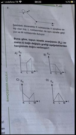 y)
vodafone TR
en
eri
7.
BAHÇEŞEHİR KOLEJİ
K
A)
Ek
L
M
Şekildeki düzenekte K noktasında V süratine sa-
hip olan top, L noktasından da aynı süratle geçi-
yor ve M noktasında duruyor.
00:23
Buna göre, topun kinetik enerjisinin (Ek) za-
mana (t) bağlı değişim grafiği aşağıdakilerden
hangisinde doğru verilmiştir?
K L M
C) Ek
K L M
B)
3
Ek
K L M
D) Ex
%70
KLM