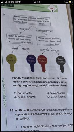 il vodafone TR
9.
BAHÇEŞEHİR KOLEJİ
ra
İYON YÜKÜ
Proton ile elektron sayısı
birbirine eşit olan atomla-
........ atom denir.
Bir tanecikteki proton ve elektron sayı-
ları arasındaki ilişki o taneciğin yükünü
belirler. Buna
..... denir.
23:54
NOTR ANYON
TEST
4
ÇEKİRDEK YÜKÜ
Proton sayısı elektron
sayısından fazla ise
atom denir.
A) Sarı Anahtar
C) Kırmızı Anahtar
KATYON ANYON
Sari
Mavi
Kırmızı
Siyah
Anahtar
Anahtar Anahtar
Anahtar
9 99 9
%53
Harun, yukarıdaki çıkış sorusunun ilk basa-
mağına yanlış, ikinci basamağına doğru cevap
verdiğine göre hangi renkteki anahtara ulaşır?
bulunmaktadır.
B) Mavi Anahtar
D) Siyah Anahtar
10. ★, ve sembolleriyle gösterilen moleküllerin
yapısında bulunan atomlar ile ilgili aşağıdaki bilgi-
ler veriliyor.
1 tane molekülünde 6 tane oksijen atom