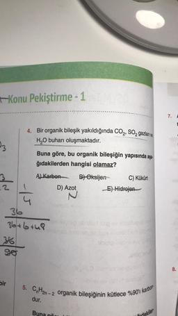 Konu Pekiştirme-1
23
dn
bir
4. Bir organik bileşik yakıldığında CO₂, SO₂ gazları ve
H₂O buharı oluşmaktadır.
-15
Buna göre, bu organik bileşiğin yapısında aşa
ğıdakilerden hangisi olamaz?
A) Karbon
B) Oksijen
36
36+6+48
dur.
De
sinemes n
D) Azot
Buna
C) Kükürt
D.HO Gum
E) Hidrojen
aileri xsp by sbiyshueox in
5. CnH2n-2 organik bileşiğinin kütlece %90'ı karbon
mudakiler
7.
8.