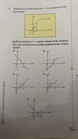 AYT MATEMATİK SORU BANKASI
6. Aşağıda dik koordinat düzleminde y = f(x) fonksiyonunun gra-
fiği verilmiştir.
-1
O
1
(gof)(x) fonksiyonu x = 1 apsisli noktada limitli olduğuna
göre, g(x) fonksiyonunun grafiği aşağıdakilerden hangisi
olabilir?
A)
2
2
N ----
1
E)
O 1
A
1
O
2
>X
O
-1
· y = f(x)
2
B)
1
D)
O
-1
1
O
1
1
2
2
B
i
L
6
S
A
A
M
266
8.