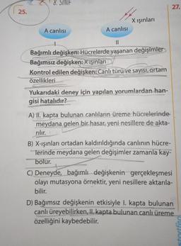 25.
8. SINIF
A canlısı
A canlısı
X ışınları
||
Bağımlı değişken: Hücrelerde yaşanan değişimler
Bağımsız değişken: X ışınları
Kontrol edilen değişken: Canlı türü ve sayısı, ortam
özellikleri
Yukarıdaki deney için yapılan yorumlardan han-
gisi hatalıdır?
A) II. kapta bulunan canlıların üreme hücrelerinde
meydana gelen bir hasar, yeni nesillere de akta-
rılır.
27.
B) X-ışınları ortadan kaldırıldığında canlının hücre-
lerinde meydana gelen değişimler zamanla kay-
bolur.
C) Deneyde, bağımlı değişkenin gerçekleşmesi
olayı mutasyona örnektir, yeni nesillere aktarıla-
bilir.
D) Bağımsız değişkenin etkisiyle I. kapta bulunan
canlı üreyebilirken, II. kapta bulunan canlı üreme
özelliğini kaybedebilir.
stortfen